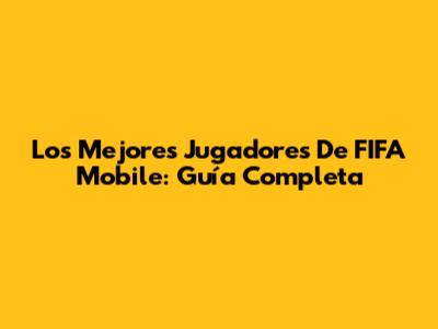 Los Mejores Jugadores De FIFA Mobile: Guía Completa
