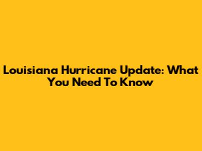 Louisiana Hurricane Update: What You Need To Know