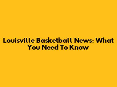 Louisville Basketball News: What You Need To Know