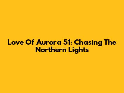 Love Of Aurora 51: Chasing The Northern Lights