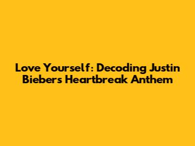 Love Yourself: Decoding Justin Bieber's Heartbreak Anthem