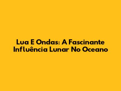 Lua E Ondas: A Fascinante Influência Lunar No Oceano