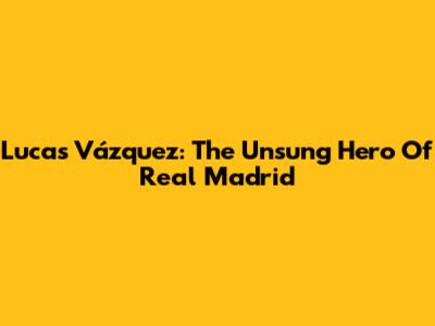 Lucas Vázquez: The Unsung Hero Of Real Madrid