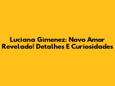 Luciana Gimenez: Novo Amor Revelado! Detalhes E Curiosidades