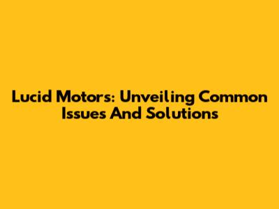 Lucid Motors: Unveiling Common Issues And Solutions