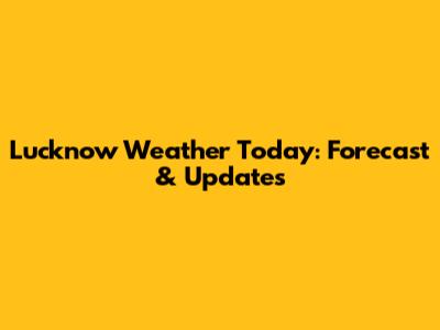 Lucknow Weather Today: Forecast & Updates