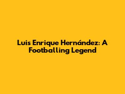 Luis Enrique Hernández: A Footballing Legend