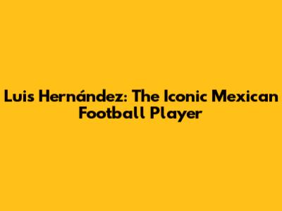 Luis Hernández: The Iconic Mexican Football Player
