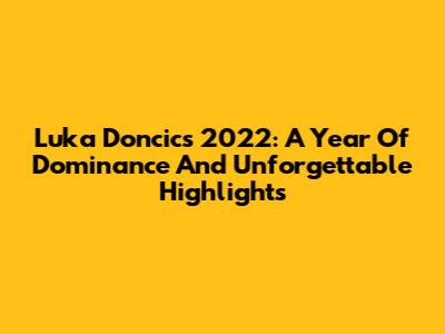 Luka Doncic's 2022: A Year Of Dominance And Unforgettable Highlights