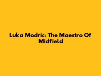 Luka Modric: The Maestro Of Midfield
