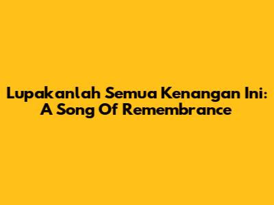 Lupakanlah Semua Kenangan Ini: A Song Of Remembrance