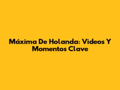 Máxima De Holanda: Videos Y Momentos Clave