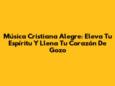 Música Cristiana Alegre: Eleva Tu Espíritu Y Llena Tu Corazón De Gozo