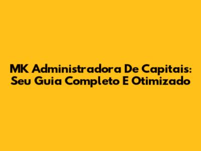 MK Administradora De Capitais: Seu Guia Completo E Otimizado