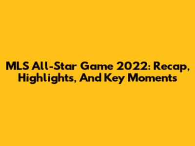 MLS All-Star Game 2022: Recap, Highlights, And Key Moments