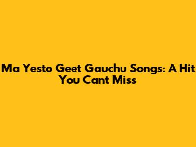Ma Yesto Geet Gauchu Songs: A Hit You Can't Miss