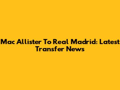 Mac Allister To Real Madrid: Latest Transfer News
