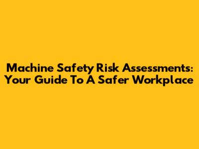 Machine Safety Risk Assessments: Your Guide To A Safer Workplace
