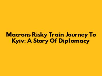 Macron's Risky Train Journey To Kyiv: A Story Of Diplomacy