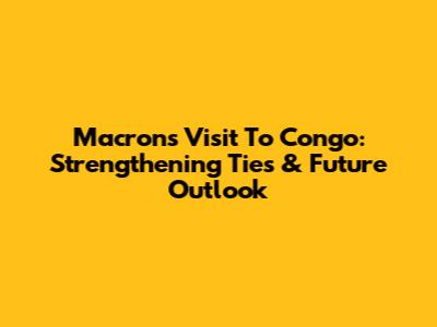 Macron's Visit To Congo: Strengthening Ties & Future Outlook