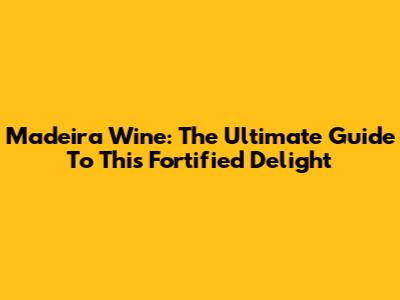 Madeira Wine: The Ultimate Guide To This Fortified Delight