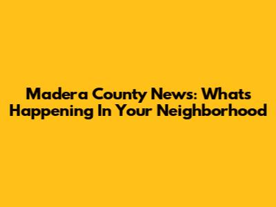Madera County News: What's Happening In Your Neighborhood