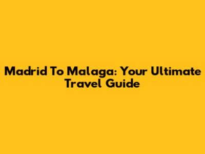Madrid To Malaga: Your Ultimate Travel Guide