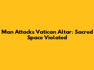 Man Attacks Vatican Altar: Sacred Space Violated
