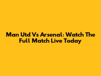 Man Utd Vs Arsenal: Watch The Full Match Live Today