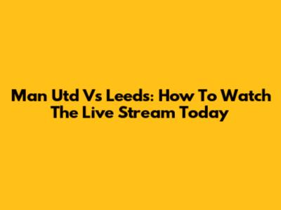 Man Utd Vs Leeds: How To Watch The Live Stream Today