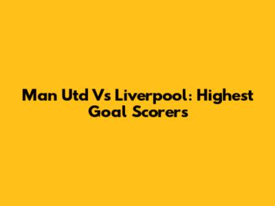 Man Utd Vs Liverpool: Highest Goal Scorers