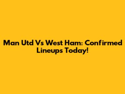 Man Utd Vs West Ham: Confirmed Lineups Today!