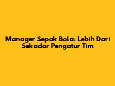 Manager Sepak Bola: Lebih Dari Sekadar Pengatur Tim