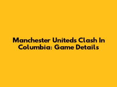 Manchester United's Clash In Columbia: Game Details