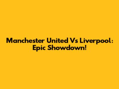 Manchester United Vs Liverpool: Epic Showdown!