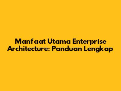 Manfaat Utama Enterprise Architecture: Panduan Lengkap