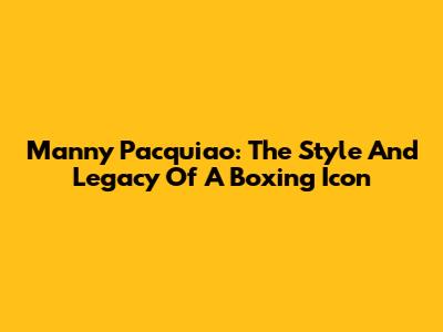 Manny Pacquiao: The Style And Legacy Of A Boxing Icon