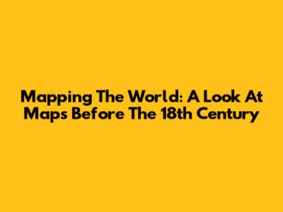 Mapping The World: A Look At Maps Before The 18th Century