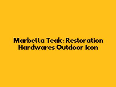Marbella Teak: Restoration Hardware's Outdoor Icon
