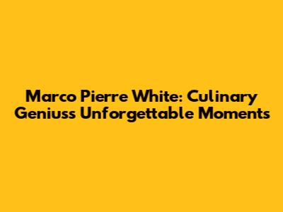 Marco Pierre White: Culinary Genius's Unforgettable Moments