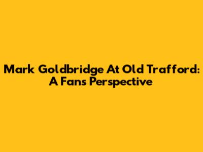 Mark Goldbridge At Old Trafford: A Fan's Perspective