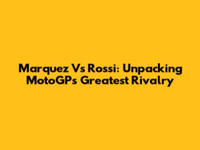 Marquez Vs Rossi: Unpacking MotoGP's Greatest Rivalry
