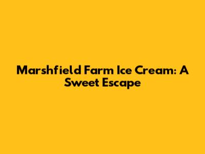 Marshfield Farm Ice Cream: A Sweet Escape