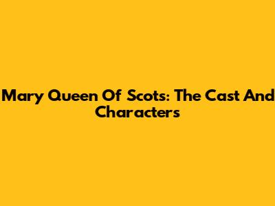 Mary Queen Of Scots: The Cast And Characters