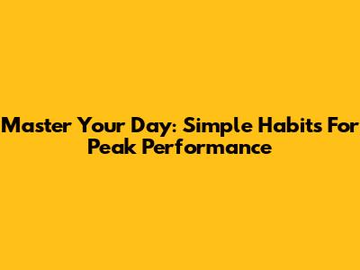 Master Your Day: Simple Habits For Peak Performance