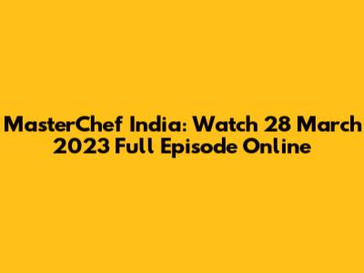 MasterChef India: Watch 28 March 2023 Full Episode Online