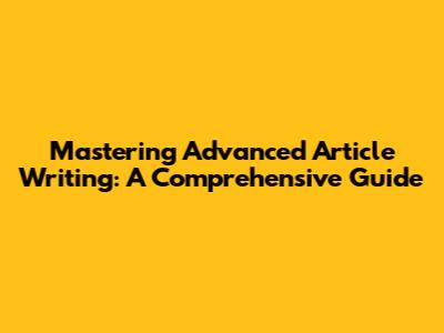 Mastering Advanced Article Writing: A Comprehensive Guide