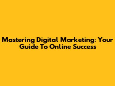 Mastering Digital Marketing: Your Guide To Online Success