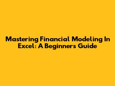Mastering Financial Modeling In Excel: A Beginner's Guide