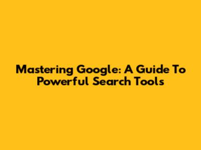 Mastering Google: A Guide To Powerful Search Tools